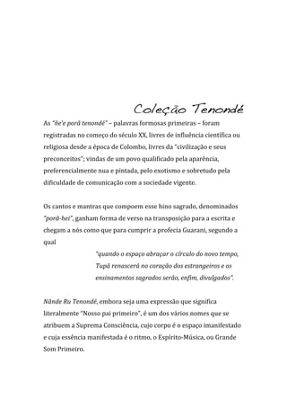 Coleção Tenondé
As	
  “ñe’e	
  porã	
  tenondé”	
  –	
  palavras	
  formosas	
  primeiras	
  –	
  foram	
  
registradas	
  no	
  começo	
  do	
  século	
  XX,	
  livres	
  de	
  influência	
  científica	
  ou	
  
religiosa	
  desde	
  a	
  época	
  de	
  Colombo,	
  livres	
  da	
  “civilização	
  e	
  seus	
  
preconceitos”;	
  vindas	
  de	
  um	
  povo	
  qualificado	
  pela	
  aparência,	
  
preferencialmente	
  nua	
  e	
  pintada,	
  pelo	
  exotismo	
  e	
  sobretudo	
  pela	
  
dificuldade	
  de	
  comunicação	
  com	
  a	
  sociedade	
  vigente.	
  
	
  
Os	
  cantos	
  e	
  mantras	
  que	
  compoem	
  esse	
  hino	
  sagrado,	
  denominados	
  
“porã-­hei”,	
  ganham	
  forma	
  de	
  verso	
  na	
  transposição	
  para	
  a	
  escrita	
  e	
  
chegam	
  a	
  nós	
  como	
  que	
  para	
  cumprir	
  a	
  profecia	
  Guarani,	
  segundo	
  a	
  
qual	
  	
  
                           “quando	
  o	
  espaço	
  abraçar	
  o	
  círculo	
  do	
  novo	
  tempo,	
  
                           Tupã	
  renascerá	
  no	
  coração	
  dos	
  estrangeiros	
  e	
  os	
  
                           ensinamentos	
  sagrados	
  serão,	
  enfim,	
  divulgados”.	
  	
  
	
  
Nãnde	
  Ru	
  Tenondé,	
  embora	
  seja	
  uma	
  expressão	
  que	
  significa	
  
literalmente	
  “Nosso	
  pai	
  primeiro”,	
  é	
  um	
  dos	
  vários	
  nomes	
  que	
  se	
  
atribuem	
  a	
  Suprema	
  Consciência,	
  cujo	
  corpo	
  é	
  o	
  espaço	
  imanifestado	
  
e	
  cuja	
  essência	
  manifestada	
  é	
  o	
  ritmo,	
  o	
  Espírito-­‐Música,	
  ou	
  Grande	
  
Som	
  Primeiro.	
  
	
  
 