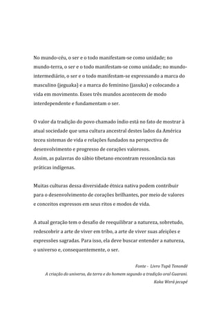  
	
  
	
  
No	
  mundo-­‐céu,	
  o	
  ser	
  e	
  o	
  todo	
  manifestam-­‐se	
  como	
  unidade;	
  no	
  
mundo-­‐terra,	
  o	
  ser	
  e	
  o	
  todo	
  manifestam-­‐se	
  como	
  unidade;	
  no	
  mundo-­‐
intermediário,	
  o	
  ser	
  e	
  o	
  todo	
  manifestam-­‐se	
  expressando	
  a	
  marca	
  do	
  
masculino	
  (jeguaka)	
  e	
  a	
  marca	
  do	
  feminino	
  (jasuka)	
  e	
  colocando	
  a	
  
vida	
  em	
  movimento.	
  Esses	
  três	
  mundos	
  acontecem	
  de	
  modo	
  
interdependente	
  e	
  fundamentam	
  o	
  ser.	
  
	
  
O	
  valor	
  da	
  tradição	
  do	
  povo	
  chamado	
  índio	
  está	
  no	
  fato	
  de	
  mostrar	
  à	
  
atual	
  sociedade	
  que	
  uma	
  cultura	
  ancestral	
  destes	
  lados	
  da	
  América	
  
teceu	
  sistemas	
  de	
  vida	
  e	
  relações	
  fundados	
  na	
  perspectiva	
  de	
  
desenvolvimento	
  e	
  progresso	
  de	
  corações	
  valorosos.	
  	
  
Assim,	
  as	
  palavras	
  do	
  sábio	
  tibetano	
  encontram	
  ressonância	
  nas	
  
práticas	
  indígenas.	
  	
  
	
  
Muitas	
  culturas	
  dessa	
  diversidade	
  étnica	
  nativa	
  podem	
  contribuir	
  
para	
  o	
  desenvolvimento	
  de	
  corações	
  brilhantes,	
  por	
  meio	
  de	
  valores	
  
e	
  conceitos	
  expressos	
  em	
  seus	
  ritos	
  e	
  modos	
  de	
  vida.	
  
	
  
A	
  atual	
  geração	
  tem	
  o	
  desafio	
  de	
  reequilibrar	
  a	
  natureza,	
  sobretudo,	
  
redescobrir	
  a	
  arte	
  de	
  viver	
  em	
  tribo,	
  a	
  arte	
  de	
  viver	
  suas	
  afeições	
  e	
  
expressões	
  sagradas.	
  Para	
  isso,	
  ela	
  deve	
  buscar	
  entender	
  a	
  natureza,	
  
o	
  universo	
  e,	
  consequentemente,	
  o	
  ser.	
  
                                                                                                                                	
  
                                                                                  Fonte	
  -­	
  	
  Livro	
  Tupã	
  Tenondé	
  
        A	
  criação	
  do	
  universo,	
  da	
  terra	
  e	
  do	
  homem	
  segundo	
  a	
  tradição	
  oral	
  Guarani.	
  
                                                                                                  Kaka	
  Werá	
  jecupé	
  
 