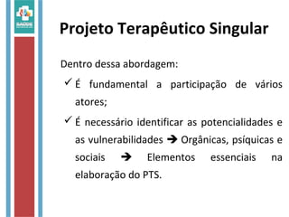 Projeto Terapêutico Singular
Dentro dessa abordagem:
 É fundamental a participação de vários
atores;
 É necessário identificar as potencialidades e
as vulnerabilidades  Orgânicas, psíquicas e
sociais  Elementos essenciais na
elaboração do PTS.
 
