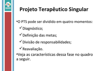 Projeto Terapêutico Singular
•O PTS pode ser dividido em quatro momentos:
Diagnóstico;
Definição das metas;
Divisão de responsabilidades;
Reavaliação.
•Veja as características dessa fase no quadro
a seguir.
 