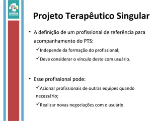 Projeto Terapêutico Singular
• A definição de um profissional de referência para
acompanhamento do PTS:
Independe da formação do profissional;
Deve considerar o vínculo deste com usuário.
• Esse profissional pode:
Acionar profissionais de outras equipes quando
necessário;
Realizar novas negociações com o usuário.
 