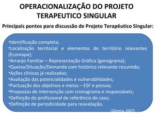 OPERACIONALIZAÇÃO DO PROJETO
TERAPEUTICO SINGULAR
Principais pontos para discussão de Projeto Terapêutico Singular:
•Identificação completa;
•Localização territorial e elementos do território relevantes
(Ecomapa);
•Arranjo Familiar – Representação Gráfica (genograma);
•Queixa/Situação/Demanda com histórico relevante resumido;
•Ações clínicas já realizadas;
•Avaliação das potencialidades e vulnerabilidades;
•Pactuação dos objetivos e metas – ESF e pessoa;
•Propostas de intervenção com cronograma e responsáveis;
•Definição do profissional de referência do caso;
•Definição de periodicidade para reavaliação.
(Oliveira, 2007)
 