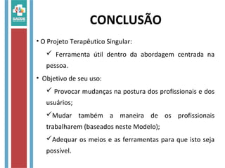 CONCLUSÃO
• O Projeto Terapêutico Singular:
 Ferramenta útil dentro da abordagem centrada na
pessoa.
• Objetivo de seu uso:
 Provocar mudanças na postura dos profissionais e dos
usuários;
Mudar também a maneira de os profissionais
trabalharem (baseados neste Modelo);
Adequar os meios e as ferramentas para que isto seja
possível.
 