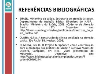 REFERÊNCIAS BIBLIOGRÁFICAS
• BRASIL. Ministério da saúde. Secretaria de atenção à saúde.
Departamento de Atenção Básica. Diretrizes do NASF.
Brasília: Ministério da Saúde, 2009. (Caderno de Atenção
Básica n. 27). Disponível em:
http://bvsms.saude.gov.br/bvs/publicacoes/diretrizes_do_n
asf_nucleo.pdf
• CUNHA, G.T.A. A construção da clínica ampliada na atenção
básica. São Paulo: Ed. Hucitec, 2005.
• OLIVEIRA, G.N.O. O Projeto terapêutico como contribuição
para a mudança das práticas de saúde / Gustavo Nunes de
Oliveira. Campinas, SP: [s.n.], 2007 (dissertação de
mestrado). Disponível em:
http://www.bibliotecadigital.unicamp.br/document/?
code=000409274
 