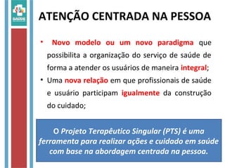 ATENÇÃO CENTRADA NA PESSOA
• Novo modelo ou um novo paradigma que
possibilita a organização do serviço de saúde de
forma a atender os usuários de maneira integral;
• Uma nova relação em que profissionais de saúde
e usuário participam igualmente da construção
do cuidado;
O Projeto Terapêutico Singular (PTS) é uma
ferramenta para realizar ações e cuidado em saúde
com base na abordagem centrada na pessoa.
 