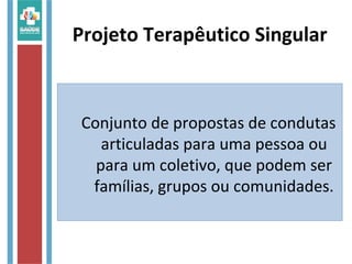 Conjunto de propostas de condutas
articuladas para uma pessoa ou
para um coletivo, que podem ser
famílias, grupos ou comunidades.
Projeto Terapêutico Singular
 