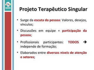 Projeto Terapêutico Singular
• Surge da escuta da pessoa: Valores, desejos,
vínculos;
• Discussões em equipe + participação da
pessoa;
• Profissionais participantes: TODOS 
independe de formação;
• Elaborados entre diversos níveis de atenção
e setores;
 