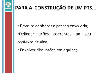 PARA A CONSTRUÇÃO DE UM PTS...
• Deve-se conhecer a pessoa envolvida;
•Delinear ações coerentes ao seu
contexto de vida;
• Envolver discussões em equipe;
 