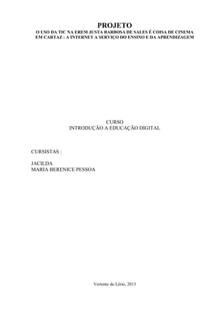 PROJETO
O USO DA TIC NA EREM JUSTA BARBOSA DE SALES É COISA DE CINEMA
EM CARTAZ : A INTERNET A SERVIÇO DO ENSINO E DA APRENDIZAGEM
CURSO
INTRODUÇÃO A EDUCAÇÃO DIGITAL
CURSISTAS :
JACILDA
MARIA BERENICE PESSOA
Vertente do Lério, 2013
 