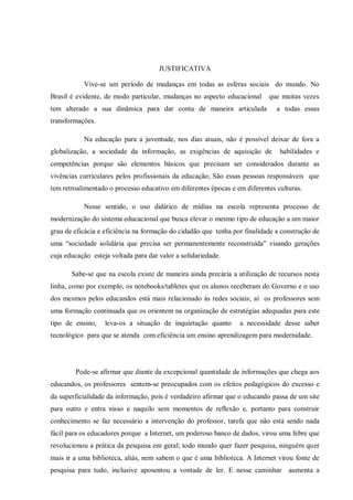 JUSTIFICATIVA
Vive-se um período de mudanças em todas as esferas sociais do mundo. No
Brasil é evidente, de modo particular, mudanças no aspecto educacional que muitas vezes
tem alterado a sua dinâmica para dar conta de maneira articulada a todas essas
transformações.
Na educação para a juventude, nos dias atuais, não é possível deixar de fora a
globalização, a sociedade da informação, as exigências de aquisição de habilidades e
competências porque são elementos básicos que precisam ser considerados durante as
vivências curriculares pelos profissionais da educação; São essas pessoas responsáveis que
tem retroalimentado o processo educativo em diferentes épocas e em diferentes culturas.
Nesse sentido, o uso didático de mídias na escola representa processo de
modernização do sistema educacional que busca elevar o mesmo tipo de educação a um maior
grau de eficácia e eficiência na formação do cidadão que tenha por finalidade a construção de
uma “sociedade solidária que precisa ser permanentemente reconstruída” visando gerações
cuja educação esteja voltada para dar valor a solidariedade.
Sabe-se que na escola existe de maneira ainda precária a utilização de recursos nesta
linha, como por exemplo, os notebooks/tabletes que os alunos receberam do Governo e o uso
dos mesmos pelos educandos está mais relacionado às redes sociais; aí os professores sem
uma formação continuada que os orientem na organização de estratégias adequadas para este
tipo de ensino, leva-os a situação de inquietação quanto a necessidade desse saber
tecnológico para que se atenda com eficiência um ensino aprendizagem para modernidade.
Pode-se afirmar que diante da excepcional quantidade de informações que chega aos
educandos, os professores sentem-se preocupados com os efeitos pedagógicos do excesso e
da superficialidade da informação, pois é verdadeiro afirmar que o educando passa de um site
para outro e entra nisso e naquilo sem momentos de reflexão e, portanto para construir
conhecimento se faz necessário a intervenção do professor, tarefa que não está sendo nada
fácil para os educadores porque a Internet, um poderoso banco de dados, virou uma febre que
revolucionou a prática da pesquisa em geral; todo mundo quer fazer pesquisa, ninguém quer
mais ir a uma biblioteca, aliás, nem sabem o que é uma biblioteca. A Internet virou fonte de
pesquisa para tudo, inclusive aposentou a vontade de ler. E nesse caminhar aumenta a
 