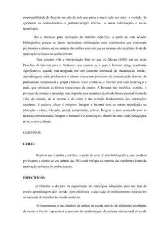 responsabilidade do docente em sala de aula que passa a sentir cada vez mais a vontade de
aprimorar os conhecimentos e portanto,sempre abertos a novas informações e novas
tecnologias.
Daí o interesse para realização do trabalho científico, a partir de uma revisão
bibliográfica, porque se fazem necessárias informações mais consistentes que conduzam
professores e alunos ao uso correto das mídias uma vez que as mesmas são excelente fonte de
motivação na busca do conhecimento.
Para concluir vale a interpretação feita do que diz Moran (2005) em seu texto
Desafios da Internet para o Professor: que ensinar na e com a Internet atinge resultados
significativos quando está integrada em um contexto estrutural de mudança do ensino-
aprendizagem, onde professores e alunos vivenciam processos de comunicação abertos, de
participação interpessoal e grupal efetivos. Caso contrário, a Internet será uma tecnologia a
mais, que reforçará as formas tradicionais de ensino. A Internet não modifica, sozinha, o
processo de ensinar e aprender, mas depende essa mudança da atitude básica pessoal diante da
vida, do mundo, de si mesmo e do outro e das atitudes fundamentais das instituições
escolares. A palavra chave é integrar: Integrar a Internet com as outras tecnologias na
educação - vídeo, televisão, jornal, computador, celular. Integrar o mais avançado com as
técnicas convencionais, integrar o humano e o tecnológico, dentro de uma visão pedagógica
nova, criativa, aberta.
OBJETIVOS:
GERAL
Realizar um trabalho científico, a partir de uma revisão bibliográfica, que conduza
professores e alunos ao uso correto das TICs uma vez que as mesmas são excelentes fontes de
motivação na busca do conhecimento.
ESPECÍFICOS
a) Orientar o docente na organização de estratégias adequadas para um tipo de
ensino aprendizagem que atenda com eficiência a aquisição de conhecimentos necessários
ao mercado de trabalho do mundo moderno.
b) Incrementar o uso didático de mídias na escola através de diferentes estratégias
de ensino a fim de representar o processo de modernização do sistema educacional elevando
 