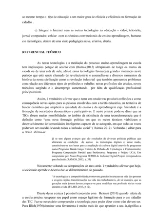 ao mesmo tempo o tipo de educação a um maior grau de eficácia e eficiência na formação do
cidadão .
c) Integrar a Internet com as outras tecnologias na educação - vídeo, televisão,
jornal, computador, celular com as técnicas convencionais de ensino aprendizagem, humano
e o tecnológico, dentro de uma visão pedagógica nova, criativa, aberta.
REFERENCIAL TEÓRICO
As novas tecnologias e a mediação do processo ensino-aprendizagem na escola
tem implicações porque de acordo com (Ramos,2012) ultrapassam de longe os muros da
escola ou de uma sala de aula, afinal, essas tecnologias favorecem grandes mudanças neste
período que está sendo chamado de revolucionário e assemelha-se a diversos momentos da
história da nossa civilização como a revolução industrial que também apresentou problemas
com relação aos diferentes tipos de profissões e trabalho: novas profissões são criadas, novos
trabalhos surgindo e o desemprego aumentando por falta de qualificação profissional
principalmente.
Assim, é verdadeiro afirmar que o tema em estudo traz possíveis reflexões e como
consequência novas ações para as pessoas envolvidas com a tarefa educativa, na tentativa de
buscar caminhos que ampliem a qualidade do ensino e da aprendizagem cuja finalidade é a
formação de sociedades democráticas e participativas. E neste cenário pode-se dizer que as
TICs abrem muitas possibilidades no âmbito da existência de uma tecnodemocracia que é
definido como “uma nova formação política em que os meios técnicos viabilizam o
desenvolvimento de comunidades inteligentes capazes de se autogerir, em que todas as vozes
poderiam ser ouvidas levando todos a inclusão social” ( Ramos 2012). Voltando o olhar para
o Brasil afirma-se:
já se tem alguns avanços que são resultados de diversas políticas públicas que
alteraram as condições de acesso às tecnologias digitais e, desse modo,
constituíram-se nas bases para a ampliação da cultura digital através de programas
como:Programa Banda Larga; Centro de Difusão de Tecnologia e Conhecimento;
Programa Computador Portátil para Professores; Programa e Projeto UCA; Um
computador por Aluno;Programa SEPRO de Inclusão Digital;Projeto Computadores
para Inclusão.(RAMOS, 2013, p. 33)
Novamente voltando as comparações de anos atrás é verdadeiro afirmar que hoje,
a sociedade aprende e desenvolve-se diferentemente do passado.
“A tecnologia e a competitividade promovem grandes incertezas na vida das pessoas
e exigem rápidas transformações na vida dos trabalhadores, de tal maneira, que as
gerações mais jovens devem preparar-se para modificar sua profissão várias vezes
durante a vida. (FILHO, 2013, p 12).
Diante dessa certeza é possível concordar com Belonni (2010) quando alerta de
a escola precisa recuperar seu papel como espaço legítimo de formação para o uso cidadão
das TIC. Faz-se necessário compreender a tecnologia para poder dizer como elas devem ser.
Para Illich(1976)dominar uma ferramenta é muito mais do que aprender a usa-la,significa a
 