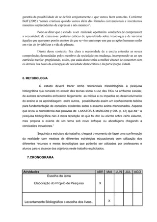garantia da possibilidade de se definir conjuntamente o que vamos fazer com elas. Conforme
Boff (2005) “somos criativos quando vamos além das fórmulas convencionais e inventamos
maneiras surpreendentes de expressar a nós mesmos”.
Pode-se dizer que o estudo a ser realizado oportuniza condições de compreender
a necessidade de criarem-se posturas críticas de aprendizado sobre tecnologia e de inventar
àquelas que queremos porém atentos de que se vive um tempo em que as ações humanas estão
em vias de inviabilizar a vida do planeta.
Diante desse contexto, fica clara a necessidade de a escola entender as novas
competências demandadas pelos membros da sociedade em mudança, incorporando-as ao seu
currículo escolar, propiciando, assim, que cada aluno tenha a melhor chance de concorrer com
os demais nas bases da concepção de sociedade democrática e da participação cidadã.
6. METODOLOGIA
O estudo deverá trazer como referenciais metodológicos à pesquisa
bibliográfica que consiste no estudo das teorias sobre o uso das TICs na ambiente escolar,
de autores renomados enfocando largamente as mídias e os impactos no desenvolvimento
do ensino e da aprendizagem entre outros, possibilitando assim um conhecimento teórico
para fundamentação de conceitos existentes sobre o assunto acima mencionados. Aspecto
que levou a coincidência das palavras de LAKATOS & MARCONI (1995, p. 43) que diz “ a
pesquisa bibliográfica não é mera repetição do que foi dito ou escrito sobre certo assunto,
mas propicia o exame de um tema sob novo enfoque ou abordagens chegando a
conclusões inovadoras.”
Seguindo a estrutura do trabalho, chegará o momento de fazer uma confirmação
da realidade com mostras de diferentes estratégias educacionais com utilização dos
diferentes recursos e meios tecnológicos que poderão ser utilizados por professores e
alunos para o alcance dos objetivos neste trabalho explicitados.
7.CRONOGRAMA
Atividades ABR MAI JUN JUL AGO
Escolha do tema
Elaboração do Projeto de Pesquisa X
Levantamento Bibliográfico e escolha dos livros , X
 
