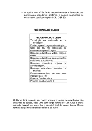 • A equipe dos NTEs farão respectivamente a formação dos
          professores, monitores, gestores, e demais segmentos da
          escola com certificação pela SDR/ GERED;




                   PROGRAMA DO CURSO


                      PROGRAMA DO CURSO
                Tecnologia na sociedade e na
                   educação.
                Ensino, aprendizagem e tecnologia.
                Usos das TIC nas estratégias de
                ensino e de aprendizagem
                Recursos educativos: vídeo, imagem
                e som.
                Recursos educativos: apresentações
                multimídia e publicação
                Recursos educativos: objetos de
                aprendizagem.
                Recursos educativos: pesquisa na
                   Internet
                Planejamento/roteiro de aula com
                inserção das TIC
                Projetos Colaborativos I
                Projetos Colaborativos II




O Curso terá duração de quatro meses e serão desenvolvidas oito
unidades de estudo, cada uma com carga horária de 12h. Após a oitava
unidade, haverá um encontro presencial final de quatro horas. Dessa
forma a carga horária total do curso é de 100h.
 