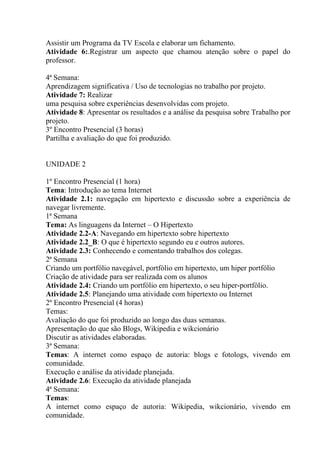Assistir um Programa da TV Escola e elaborar um fichamento.
Atividade 6:.Registrar um aspecto que chamou atenção sobre o papel do
professor.

4ª Semana:
Aprendizagem significativa / Uso de tecnologias no trabalho por projeto.
Atividade 7: Realizar
uma pesquisa sobre experiências desenvolvidas com projeto.
Atividade 8: Apresentar os resultados e a análise da pesquisa sobre Trabalho por
projeto.
3º Encontro Presencial (3 horas)
Partilha e avaliação do que foi produzido.


UNIDADE 2

1º Encontro Presencial (1 hora)
Tema: Introdução ao tema Internet
Atividade 2.1: navegação em hipertexto e discussão sobre a experiência de
navegar livremente.
1ª Semana
Tema: As linguagens da Internet – O Hipertexto
Atividade 2.2-A: Navegando em hipertexto sobre hipertexto
Atividade 2.2_B: O que é hipertexto segundo eu e outros autores.
Atividade 2.3: Conhecendo e comentando trabalhos dos colegas.
2ª Semana
Criando um portfólio navegável, portfólio em hipertexto, um hiper portfólio
Criação de atividade para ser realizada com os alunos
Atividade 2.4: Criando um portfólio em hipertexto, o seu hiper-portfólio.
Atividade 2.5: Planejando uma atividade com hipertexto ou Internet
2º Encontro Presencial (4 horas)
Temas:
Avaliação do que foi produzido ao longo das duas semanas.
Apresentação do que são Blogs, Wikipedia e wikcionário
Discutir as atividades elaboradas.
3ª Semana:
Temas: A internet como espaço de autoria: blogs e fotologs, vivendo em
comunidade.
Execução e análise da atividade planejada.
Atividade 2.6: Execução da atividade planejada
4ª Semana:
Temas:
A internet como espaço de autoria: Wikipedia, wikcionário, vivendo em
comunidade.
 