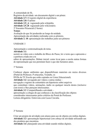A comunidade de SL.
Registros da atividade: um documento digital e um pôster.
Atividade 2.7: O registro digital da experiência
Atividade 2.8: O pôster
Atividade 2.9_A: vagueando pela wikipédia.
Atividade 2.9_B: vagueando pelo wikcionário.
3º Encontro Presencial (3 horas)
Temas:
Avaliação do que foi produzido ao longo da unidade.
Apresentação das atividades realizadas com os pôsteres.
Atividade 2. 10: apresentação dos trabalhos junto aos pôsteres

UNIDADE 3

Apresentação e contextualização do tema.
Atividade 3.1:
assistir ao vídeo com o trabalho do Bloco do Passo, ler o texto que o apresenta e
a partitura criada em u m
editor de apresentações. Debate inicial: como levar para a escola outras formas
de representação que nos permitam fazer o que não fazíamos antes.

1ª Semana

Conhecer alguns ambientes que disponibilizam materiais em meios diversos
(Portal do Professor, P ortacurtas, Youtube, os
DVDs da TV Escola que estão copiados no Linux Educacional).
Atividade 3.2: navegando por vídeos e outras mídias –
navegação e registro de comentário em hipertexto sobre arquivos
que contenham vídeos, animações, áudio ou qualquer mescla destes (inclusive
com texto) e lhes pareçam interessantes.
Atividade 3.3 :Compartilhando a atividade –
apresentação a colegas do que conheceu e da classificação dos objetos
considerados interessantes pelos critérios do Portal do Professor.
Leitura obrigatória: Entrevista com Lucas Ciavatta.




2ª Semana

Criar um projeto de atividade com alunos para uso de objetos em mídias digitais.
Atividade 3.3: apresentação hipertextual com esboço de atividade utilizando um
dos produtos que encontrou.
Atividade 3.4: planejando uma atividade usando mídias digitais.
 