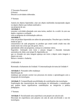 2º Encontro Presencial
(4 horas)
Discutir as atividades elaboradas.

3ª Semana

Autoria de objetos hipermídia: criar um objeto multimídia incorporando algum
ou alguns objetos que tenham analisado e
sua proposta de uso.
Atividade 1:
executar a atividade planejada com uma turma, analisá -la e avaliá -la com sua
dupla e registrar a avaliação
com as propostas de reformulação cabíveis.
Atividade 2 :
criar um produto hipermídia em editor de apresentações. Perceber que a interface
muda no que é
característico de cada programa ou produto que estará sendo criado mas não
muda muito nas coisas que são gerais. Isto é,
aprendendo sobre um programa, começa-se a dominar vários.
Sugestões: Animação com texto e poucas imagen s (fazendo transição
automática de slides com tempo 0), hipermídia em
que se clicando em uma imagem apareça um texto e depois outra imagem e
depois um som.
Baixar e instalar o Audacity.

UNIDADE 4

Retomada e fechamento da Unidade 3 Contextualização do tema da Unidade 4

Atividade-1: Pensando sobre mudanças
Identificação de
mudanças que possam ocorrer nos processos de ensino e aprendizagem com a
integração de tecnologias.

Atividade 2: Compartilhando possibilidades de contribuições das tecnologias
Explicitação das características das tecnologias de informação e comunicação
que podem trazer significativas contribuições ao integrá-las à prática
pedagógica.

1ª Semana

Atividade 3: Socializando uma experiência com projeto em sala de aula
Descrição de experiência com projetos em sala de aula envolvendo o uso de
tecnologias.
 