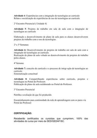 Atividade 4: Experiências com a integração de tecnologias ao currículo
Relato e socialização de experiências de uso de tecnologias ao currículo.

2º Encontro Presencial ( Unidade 4)

Atividade 5: Projetos de trabalho em sala de aula com a integração de
tecnologias ao currículo

Elaboração e desenvolvimento de plano de aula para os alunos desenvolverem
projetos de trabalho com o uso de tecnologias.

2ª e 3ª Semanas:

Atividade 6: Desenvolvimento de projetos de trabalho em sala de aula com a
integração de tecnologias ao currículo.
Realização do plano de aula voltado ao desenvolvimento de projetos de trabalho
pelos alunos.

4ª Semana:

Atividade 7: conceito de currículo e o processo de integr ação de tecnologias ao
currículo
Sistematização conceitual

Atividade 8: Compartilhando experiências sobre currículo, projetos e
tecnologias no Portal do Professor.
Publicação do plano de aula reelaborado no Portal do Professor.

3º Encontro Presencial

Partilha e avaliação do que foi produzido.

Encaminhamento para continuidade da rede de aprendizagem com os pares via
Portal do Professor



CERTIFICAÇÃO:

Receberão certificados os cursistas que cumprirem, 100% das
atividades do curso por meio da SED/GEDAF/SC.
 