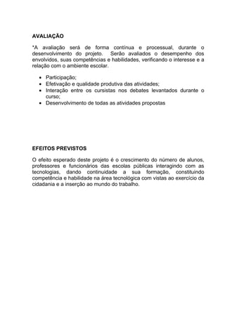 AVALIAÇÃO

*A avaliação será de forma contínua e processual, durante o
desenvolvimento do projeto. Serão avaliados o desempenho dos
envolvidos, suas competências e habilidades, verificando o interesse e a
relação com o ambiente escolar.

  • Participação;
  • Efetivação e qualidade produtiva das atividades;
  • Interação entre os cursistas nos debates levantados durante o
    curso;
  • Desenvolvimento de todas as atividades propostas




EFEITOS PREVISTOS

O efeito esperado deste projeto é o crescimento do número de alunos,
professores e funcionários das escolas públicas interagindo com as
tecnologias, dando continuidade a sua formação, constituindo
competência e habilidade na área tecnológica com vistas ao exercício da
cidadania e a inserção ao mundo do trabalho.
 