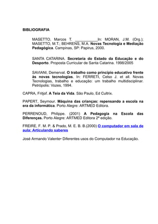 BIBLIOGRAFIA

     MASETTO, Marcos T. ___________In: MORAN, J.M. (Org.);
     MASETTO, M.T.; BEHRENS, M.A. Novas Tecnologia e Mediação
     Pedagógica. Campinas, SP: Papirus, 2000.

     SANTA CATARINA. Secretaria do Estado da Educação e do
     Desporto. Proposta Curricular de Santa Catarina. 1998/2005

     SAVIANI, Demerval. O trabalho como princípio educativo frente
     às novas tecnologias. In: FERRETI, Celso J. et all. Novas
     Tecnologias, trabalho e educação: um trabalho multidisciplinar.
     Petrópolis: Vozes, 1994.

CAPRA, Fritjof. A Teia da Vida. São Paulo, Ed Cultrix.

PAPERT, Seymour. Máquina das crianças: repensando a escola na
era da informática. Porto Alegre: ARTMED Editora.

PERRENOUD, Philippe. (2001) A Pedagogia na               Escola   das
Diferenças. Porto Alegre: ARTMED Editora 2ª edição.

FREIRE, F. M. P. & Prado, M. E. B. B.(2000) O computador em sala de
aula: Articulando saberes

José Armando Valente• Diferentes usos do Computador na Educação.
 