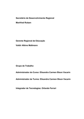 Secretário de Desenvolvimento Regional

Manfried Rutzen




Gerente Regional de Educação

Valdir Albino Mallmann




Grupo de Trabalho


Administrador do Curso: Elisandra Carmen Bison Vacarin


Administrador de Turma: Elisandra Carmen Bison Vacarin



Integrador de Tecnologias: Orlando Ferrari
 