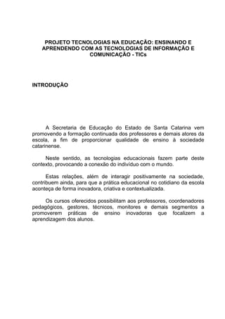 PROJETO TECNOLOGIAS NA EDUCAÇÃO: ENSINANDO E
    APRENDENDO COM AS TECNOLOGIAS DE INFORMAÇÃO E
                  COMUNICAÇÃO - TICs




INTRODUÇÃO




      A Secretaria de Educação do Estado de Santa Catarina vem
promovendo a formação continuada dos professores e demais atores da
escola, a fim de proporcionar qualidade de ensino à sociedade
catarinense.

     Neste sentido, as tecnologias educacionais fazem parte deste
contexto, provocando a conexão do indivíduo com o mundo.

      Estas relações, além de interagir positivamente na sociedade,
contribuem ainda, para que a prática educacional no cotidiano da escola
aconteça de forma inovadora, criativa e contextualizada.

     Os cursos oferecidos possibilitam aos professores, coordenadores
pedagógicos, gestores, técnicos, monitores e demais segmentos a
promoverem práticas de ensino inovadoras que focalizem a
aprendizagem dos alunos.
 