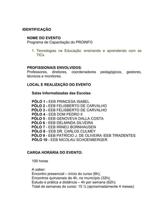IDENTIFICAÇÃO

  NOME DO EVENTO
  Programa de Capacitação do PROINFO

    1. Tecnologias na Educação: ensinando e aprendendo com as
       TICs


  PROFISSIONAIS ENVOLVIDOS:
  Professores, diretores, coordenadores   pedagógicos,   gestores,
  técnicos e monitores.

  LOCAL E REALIZAÇÃO DO EVENTO

    Salas Informatizadas das Escolas:

    PÓLO 1 - EEB PRINCESA ISABEL
    PÓLO 2 - EEB FELISBERTO DE CARVALHO
    PÓLO 3 - EEB FELISBERTO DE CARVALHO
    PÓLO 4 - EEB DOM PEDRO II
    PÓLO 5 - EEB GENOVEVA DALLA COSTA
    PÓLO 6 - EEB DELMINDA SILVEIRA
    PÓLO 7 - EEB IRINEU BORNHAUSEN
    PÓLO 8 - EEB DR. CARLOS CULMEY
    PÓLO 9 - EEB PATRÍCIO J. DE OLIVEIRA /EEB TIRADENTES
    PÓLO 10 - EEB NICOLAU SCHOENBERGER


  CARGA HORÁRIA DO EVENTO:

    100 horas

    A saber:
    Encontro presencial – início do curso (6h);
    Encontros quinzenais de 4h, no município (32h);
    Estudo e prática a distância – 4h por semana (62h);
    Total de semanas do curso: 15 ½ (aproximadamente 4 meses)
 