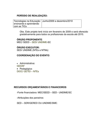 PERÍODO DE REALIZAÇÃO:

Tecnologias na Educação: Junho/2009 a dezembro/2010
ensinando e aprendendo
com as TICs

      Obs. Este projeto terá início em fevereiro de 2009 e será oferecido
      gradativamente para todos os profissionais da escola até 2010.

  ÓRGÃO PROPONENTE:
  MEC/ SEED – SED/ UNDIME-SC

  ÓRGÃO EXECUTOR:
  SED/ UNDIME (NTEs e NTMs)

  COORDENAÇÃO DO EVENTO:


  • Administrativa:
  GEDAF
  • Pedagógica:
  DIOC/ GETEI – NTEs




RECURSOS ORÇAMENTÁRIOS E FINANCEIROS

  -Fonte financiadora: MEC/SEED – SED - UNDIME/SC

  -Atribuições dos parceiros:

  SED – SDR/GERED OU UNDIME/SME:
 