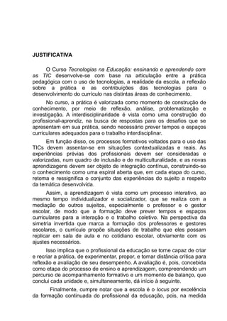 JUSTIFICATIVA

     O Curso Tecnologias na Educação: ensinando e aprendendo com
as TIC desenvolve-se com base na articulação entre a prática
pedagógica com o uso de tecnologias, a realidade da escola, a reflexão
sobre a prática e as contribuições das tecnologias para o
desenvolvimento do currículo nas distintas áreas de conhecimento.
      No curso, a prática é valorizada como momento de construção de
conhecimento, por meio de reflexão, análise, problematização e
investigação. A interdisciplinaridade é vista como uma construção do
profissional-aprendiz, na busca de respostas para os desafios que se
apresentam em sua prática, sendo necessário prever tempos e espaços
curriculares adequados para o trabalho interdisciplinar.
      Em função disso, os processos formativos voltados para o uso das
TICs devem assentar-se em situações contextualizadas e reais. As
experiências prévias dos profissionais devem ser consideradas e
valorizadas, num quadro de inclusão e de multiculturalidade, e as novas
aprendizagens devem ser objeto de integração contínua, construindo-se
o conhecimento como uma espiral aberta que, em cada etapa do curso,
retoma e ressignifica o conjunto das experiências do sujeito a respeito
da temática desenvolvida.
      Assim, a aprendizagem é vista como um processo interativo, ao
mesmo tempo individualizador e socializador, que se realiza com a
mediação de outros sujeitos, especialmente o professor e o gestor
escolar, de modo que a formação deve prever tempos e espaços
curriculares para a interação e o trabalho coletivo. Na perspectiva da
simetria invertida que marca a formação dos professores e gestores
escolares, o currículo propõe situações de trabalho que eles possam
replicar em sala de aula e no cotidiano escolar, obviamente com os
ajustes necessários.
      Isso implica que o profissional da educação se torne capaz de criar
e recriar a prática, de experimentar, propor, e tomar distância crítica para
reflexão e avaliação de seu desempenho. A avaliação é, pois, concebida
como etapa do processo de ensino e aprendizagem, compreendendo um
percurso de acompanhamento formativo e um momento de balanço, que
conclui cada unidade e, simultaneamente, dá início à seguinte.
       Finalmente, cumpre notar que a escola é o locus por excelência
da formação continuada do profissional da educação, pois, na medida
 