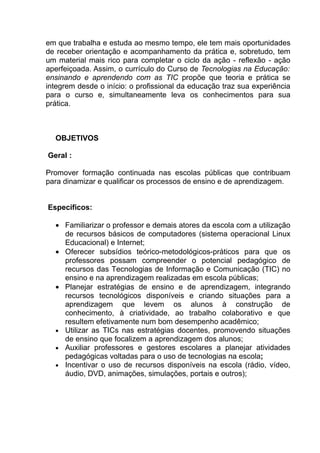 em que trabalha e estuda ao mesmo tempo, ele tem mais oportunidades
de receber orientação e acompanhamento da prática e, sobretudo, tem
um material mais rico para completar o ciclo da ação - reflexão - ação
aperfeiçoada. Assim, o currículo do Curso de Tecnologias na Educação:
ensinando e aprendendo com as TIC propõe que teoria e prática se
integrem desde o início: o profissional da educação traz sua experiência
para o curso e, simultaneamente leva os conhecimentos para sua
prática.



  OBJETIVOS

Geral :

Promover formação continuada nas escolas públicas que contribuam
para dinamizar e qualificar os processos de ensino e de aprendizagem.


Específicos:

  • Familiarizar o professor e demais atores da escola com a utilização
    de recursos básicos de computadores (sistema operacional Linux
    Educacional) e Internet;
  • Oferecer subsídios teórico-metodológicos-práticos para que os
    professores possam compreender o potencial pedagógico de
    recursos das Tecnologias de Informação e Comunicação (TIC) no
    ensino e na aprendizagem realizadas em escola públicas;
  • Planejar estratégias de ensino e de aprendizagem, integrando
    recursos tecnológicos disponíveis e criando situações para a
    aprendizagem que levem os alunos à construção de
    conhecimento, à criatividade, ao trabalho colaborativo e que
    resultem efetivamente num bom desempenho acadêmico;
  • Utilizar as TICs nas estratégias docentes, promovendo situações
    de ensino que focalizem a aprendizagem dos alunos;
  • Auxiliar professores e gestores escolares a planejar atividades
    pedagógicas voltadas para o uso de tecnologias na escola;
  • Incentivar o uso de recursos disponíveis na escola (rádio, vídeo,
    áudio, DVD, animações, simulações, portais e outros);
 
