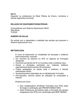 META
Capacitar os professores da Rede Pública de Ensino, monitores e
demais segmentos da escola.


RELAÇÃO DE EQUIPAMENTOS/MATERIAIS

Computadores com Sistema Operacional LINUX
Data Show
TV/DVD

NÚMERO DE SALAS

De acordo com a capacidade e realidade das escolas que possuem o
Sistema Operacional Linux.



METODOLOGIA

      O curso se desenvolve na modalidade de educação a distância
      (semi-presencial), incluindo:
  •    Um encontro de abertura no NTE ou Agência de Formação
       designada;
  •    Encontros quinzenais de 4h no município onde o professor atua;
  •    Estudo e atividades orientadas por materiais didáticos
       especialmente desenvolvidos (4h semanais);
  •    Prática pedagógica na escola onde o professor e demais
       participantes atuam;
  •    Acompanhamento sistemático de um Multiplicador/ Formador;
  •    Pré-requisitos: domínio básico de utilização de computador e
       Internet.

      Dinâmica do Curso:

        • Dois multiplicadores (Professor Formador) dos NTEs terão
          formação e certificação pelo PROINFO/SEED/ MEC;
        • Estes Professores formadores farão a formação dos demais
          integradores dos NTEs com certificação pela SDR/ GERED;
 