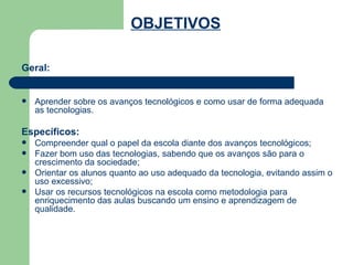 Geral: Aprender sobre os avanços tecnológicos e como usar de forma adequada as tecnologias. Específicos:   Compreender qual o papel da escola diante dos avanços tecnológicos; Fazer bom uso das tecnologias, sabendo que os avanços são para o crescimento da sociedade; Orientar os alunos quanto ao uso adequado da tecnologia, evitando assim o uso excessivo; Usar os recursos tecnológicos na escola como metodologia para enriquecimento das aulas buscando um ensino e aprendizagem de qualidade.  OBJETIVOS   
