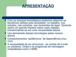 APRESENTAÇÃO Com os avanços tecnológicos podemos observar os benefícios obtidos pela sociedade: no trabalho, nos estudos, nas compras, nos momentos de lazer. Gerando assim um grande impacto sobre cada cidadão, transformando-se em uma necessidade básica. Uso demasiado dessas tecnologias pelos nossos alunos. Comportamentos “epidêmicos” de dependência e/ou vício.  A necessidade de se comunicar - as contas de e-mail, os celulares, Chats e os programas de mensagem instantâneas como o MSN.  
