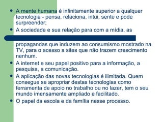 A mente humana é infinitamente superior a qualquer tecnologia - pensa, relaciona, intui, sente e pode surpreender;  A sociedade e sua relação para com a mídia, as  propagandas que induzem ao consumismo mostrado na TV, para o acesso a sites que não trazem crescimento nenhum.  A internet e seu papel positivo para a informação, a pesquisa, a comunicação. A aplicação das novas tecnologias é ilimitada. Quem consegue se apropriar destas tecnologias como ferramenta de apoio no trabalho ou no lazer, tem o seu mundo imensamente ampliado e facilitado.  O papel da escola e da família nesse processo. 