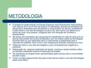 METODOLOGIA   O projeto foi desenvolvido na Escola Estadual José Damasceno Vasconcelos, com alunos do 5º ao 9º Ano do Ensino Fundamental, através de atividades de pesquisas e palestras para sensibilizar e conscientizar os alunos, professores e pais sobre o uso das tecnologias no dia a dia, bem como sua influencia a ponto de viciar uma pessoa, chegando até uma situação de conflitos e desequilíbrio. De posse dos resultados das pesquisas foi trabalhado em sala de aula com os alunos discussões dos textos embasados com de vídeos sobre as tecnologias focando bem no uso adequado para o crescimento e preparação para o mercado de trabalho, bem como o uso inadequado levando a pessoa ao vício; Palestras sobre o uso das tecnologias e suas conseqüências negativas e positivas; Elaboração de: cartazes produções de textos, músicas e peças teatrais sobre os estudos realizados durante a execução do projeto. Os resultados do projeto foram apresentados pelos alunos para a comunidade escolar e pais; Foram ouvidos depoimentos dos pais e dos alunos sobre o uso das tecnologias pelos seus filhos.  
