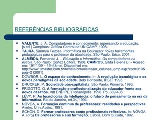 REFERÊNCIAS BIBLIOGRÁFICAS VALENTE , J. A. Computadores e conhecimento: repensando a educação. [s.ed.] Campinas: Gráfica Central da UNICAMP, 1998. TAJRA , Sanmya Feitosa. Informática na Educação: novas ferramentas pedagógicas para o professor da atualidade. São Paulo: Èrica, 2001. ALMEIDA,  Fernando J. –  Educação e Informática. Os computadores na escola.  São Paulo: Cortez Editora, 1988.  CAMPOS , Gilda Helena B. - Acesso em: 19/11/09 – 19h48min, Disponível em:  http://www.timaster.com.br/revista/colunistas/ler_colunas_emp.asp? cod =310& pag =2  (2001). DOWBOR, L.  O espaço do conhecimento.  In:  A revolução tecnológica e os novos paradigmas da sociedade.  Belo Horizonte, IPSO, 1993. DRUCKER, P.  Sociedade pós-capitalista.  São Paulo, Pioneira, 1993. FRIGOTTO, G.  A formação e profissionalização do educador frente aos novos desafios.  VIII ENDIPE, Florianópolis, 1996. Pp. 389-406. LÉVY, P.  As tecnologias da inteligência: o futuro do pensamento na era da informática.  Rio de Janeiro, ed.34, 1993.  NÓVOA, A.  Formação contínua de professores: realidades e perspectivas.  Aveiro, Univ.Aveiro, 1991. SCHÕN, D.  Formar professores como profissionais reflexivos.  In: NÓVOA, A. (org)  Os professores e sua formação.  Lisboa, Dom Quixote, 1992. 