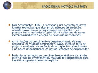Para Schumpeter (1982), a inovação é um conjunto de novas funções evolutivas que alteram os métodos de produção, criando novas formas de organização do trabalho e, ao produzir novas mercadorias, possibilita a abertura de novos mercados mediante a criação de novos usos e consumos. As limitações do crescimento e desenvolvimento de uma economia, na visão de Schumpeter (1982), estão na falta de projetos rentáveis, na ausência de estoque de conhecimentos e na pouca disponibilidade de pessoas capazes de empreender.  Portanto, a limitação do crescimento econômico e social não está na falta de investimentos, mas sim de competências para identificar oportunidades de negócios. BACKGROUND: INOVAÇÃO NAS PME´s 