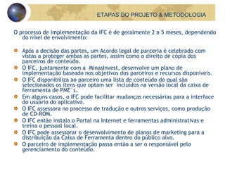 O processo de implementação da IFC é de geralmente 2 a 5 meses, dependendo do nível de envolvimento: Após a decisão das partes, um Acordo legal de parceria é celebrado com vistas a proteger ambas as partes, assim como o direito de cópia dos parceiros de conteúdo. O IFC, juntamente com a  MinasInvest, desenvolve um plano de implementação baseado nos objetivos dos parceiros e recursos disponíveis. O IFC disponibiliza ao parceiro uma lista de conteúdo do qual são selecionados os itens que optam ser  incluídos na versão local da caixa de ferramenta de PME´s. Em alguns casos, o IFC pode facilitar mudanças necessárias para a interface do usuário do aplicativo. O IFC assessora no processo de tradução e outros serviços, como produção de CD-ROM. O IFC então instala o Portal na Internet e ferramentas administrativas e treina o pessoal local. O IFC pode assessorar o desenvolvimento de planos de marketing para a distribuição da Caixa de Ferramenta dentro do público alvo. O parceiro de implementação passa então a ser o responsável pelo gerenciamento do conteúdo. ETAPAS DO PROJETO & METODOLOGIA 