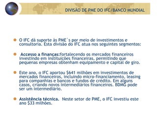 O IFC dá suporte às PME´s por meio de investimentos e consultoria. Esta divisão do IFC atua nos seguintes segmentos: Accesso a finanças: fortalecendo os mercados financeiros investindo em instituições financeiras, permitindo que pequenas empresas obtenham equipamento e capital de giro. Este ano, o IFC aportou $641 milhões em investimentos de mercados financeiros, incluindo micro-financiamento, leasing para companhias e bancos e fundos de crédito. Em alguns casos, criando novos intermediários financeiros. BDMG pode ser um intermediário. Assistência técnica.  Neste setor de PME, o IFC investiu este ano $33 milhões. DIVISÃO DE PME DO IFC/BANCO MUNDIAL 