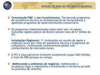 Conectando PME´s aos investimentos . Fornecendo programas de assistência técnica no fortalecimento de fornecedores e apoiando programas de desenvolvimento comunitário. Os programas implementados neste setor (em 14 países, incluindo regiões pobres do Brasil) somam mais de $1 bilhão do IFC.  Instalações Regionais:  11 instalações no mundo de apoio a negócios locais por meio de assessoria técnica e programas de consultoria, combinando conhecimento global com conhecimento de mercados locais. O IFC e seus parceiros investem anualmente quase $60 milhões e mais de 900 pessoas no campo. Melhorando o ambiente de negócios : melhorando o arcabouço legal e regulatório e envolvendo a iniciativa privada no processo de reforma.  DIVISÃO DE PME DO IFC/BANCO MUNDIAL 