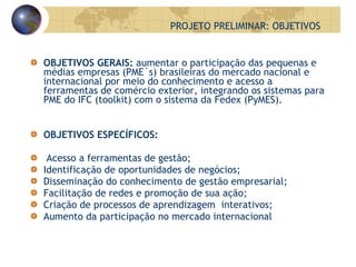 OBJETIVOS GERAIS:  aumentar o participação das pequenas e médias empresas (PME´s) brasileiras do mercado nacional e internacional por meio do conhecimento e acesso a ferramentas de comércio exterior, integrando os sistemas para PME do IFC (toolkit) com o sistema da Fedex (PyMES). OBJETIVOS ESPECÍFICOS: Acesso a ferramentas de gestão; Identificação de oportunidades de negócios; Disseminação do conhecimento de gestão empresarial; Facilitação de redes e promoção de sua ação; Criação de processos de aprendizagem  interativos; Aumento da participação no mercado internacional PROJETO PRELIMINAR: OBJETIVOS 