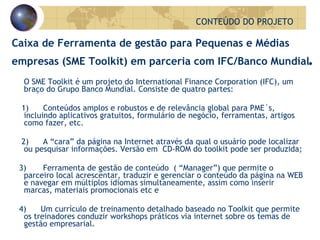 Caixa de Ferramenta de gestão para Pequenas e Médias empresas (SME Toolkit) em parceria com IFC/Banco Mundial . O SME Toolkit é um projeto do International Finance Corporation (IFC), um braço do Grupo Banco Mundial.  Consiste de quatro partes:  1)      Conteúdos amplos e robustos e de relevância global para PME´s, incluindo aplicativos gratuitos, formulário de negócio, ferramentas, artigos como fazer, etc. 2)      A “cara” da página na Internet através da qual o usuário pode localizar ou pesquisar informações.  Versão em  CD-ROM do toolkit pode ser produzida;  3)       Ferramenta de gestão de conteúdo  ( “Manager”) que permite o parceiro local acrescentar, traduzir e gerenciar o conteúdo da página na WEB e navegar em múltiplos idiomas simultaneamente, assim como inserir marcas, materiais promocionais etc e 4)      Um currículo de treinamento detalhado baseado no Toolkit que permite os treinadores conduzir workshops práticos via internet sobre os temas de gestão empresarial. CONTEÚDO DO PROJETO 