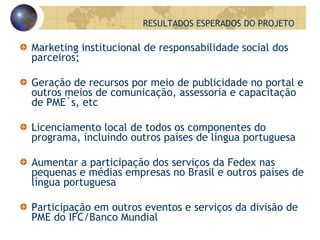 Marketing institucional de responsabilidade social dos parceiros; Geração de recursos por meio de publicidade no portal e outros meios de comunicação, assessoria e capacitação de PME´s, etc Licenciamento local de todos os componentes do programa, incluindo outros países de língua portuguesa Aumentar a participação dos serviços da Fedex nas pequenas e médias empresas no Brasil e outros países de língua portuguesa Participação em outros eventos e serviços da divisão de PME do IFC/Banco Mundial RESULTADOS ESPERADOS DO PROJETO 