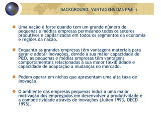 Uma nação é forte quando tem um grande número de  pequenas e médias empresas permeando todos os setores  produtivos e capilarizadas em todos os segmentos da economia e regiões da nação. Enquanto as grandes empresas têm vantagens materiais para gerar e adotar inovações, devido à sua maior capacidade de P&D, as pequenas e médias empresas têm vantagens comportamentais relacionadas à sua maior flexibilidade e capacidade de adaptação a mudanças no mercado. Podem operar em nichos que apresentam uma alta taxa de inovação. O ambiente das empresas pequenas induz a uma maior motivação dos empregados em desenvolver a produtividade e a competitividade através de inovações (Julien 1993, OECD 1995). BACKGROUND: VANTAGENS DAS PME´s 