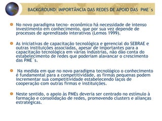 No novo paradigma tecno- econômico há necessidade de intenso investimento em conhecimento, que por sua vez depende de processos de aprendizado interativos (Lemos 1999).  As iniciativas de capacitação tecnológica e gerencial do SEBRAE e outras instituições associadas, apesar de importantes para a capacitação tecnológica em várias indústrias, não dão conta do estabelecimento de redes que poderiam alavancar o crescimento das PME´s. Na medida em que no novo paradigma tecnológico o conhecimento é fundamental para a competitividade, as firmas pequenas podem incrementar sua competitividade estabelecendo laços de cooperação com outras firmas e instituições. Neste sentido, o apoio às PMEs deveria ser centrado no estímulo à formação e consolidação de redes, promovendo clusters e alianças estratégicas.  BACKGROUND: IMPORTÂNCIA DAS REDES DE APOIO DAS  PME´s 