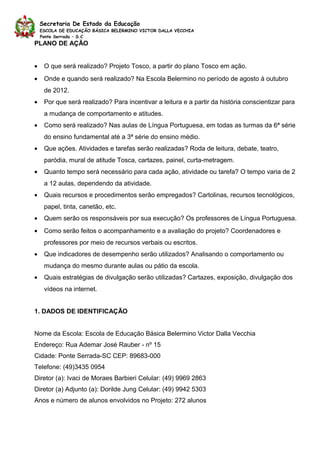 Secretaria De Estado da Educação
    ESCOLA DE EDUCAÇÃO BÁSICA BELERMINO VICTOR DALLA VECCHIA
    Ponte Serrada – S.C
PLANO DE AÇÃO


•    O que será realizado? Projeto Tosco, a partir do plano Tosco em ação.
•    Onde e quando será realizado? Na Escola Belermino no período de agosto à outubro
     de 2012.
•    Por que será realizado? Para incentivar a leitura e a partir da história conscientizar para
     a mudança de comportamento e atitudes.
•    Como será realizado? Nas aulas de Língua Portuguesa, em todas as turmas da 6ª série
     do ensino fundamental até a 3ª série do ensino médio.
•    Que ações. Atividades e tarefas serão realizadas? Roda de leitura, debate, teatro,
     paródia, mural de atitude Tosca, cartazes, painel, curta-metragem.
•    Quanto tempo será necessário para cada ação, atividade ou tarefa? O tempo varia de 2
     a 12 aulas, dependendo da atividade.
•    Quais recursos e procedimentos serão empregados? Cartolinas, recursos tecnológicos,
     papel, tinta, canetão, etc.
•    Quem serão os responsáveis por sua execução? Os professores de Língua Portuguesa.
•    Como serão feitos o acompanhamento e a avaliação do projeto? Coordenadores e
     professores por meio de recursos verbais ou escritos.
•    Que indicadores de desempenho serão utilizados? Analisando o comportamento ou
     mudança do mesmo durante aulas ou pátio da escola.
•    Quais estratégias de divulgação serão utilizadas? Cartazes, exposição, divulgação dos
     vídeos na internet.


1. DADOS DE IDENTIFICAÇÃO


Nome da Escola: Escola de Educação Básica Belermino Victor Dalla Vecchia
Endereço: Rua Ademar José Rauber - nº 15
Cidade: Ponte Serrada-SC CEP: 89683-000
Telefone: (49)3435 0954
Diretor (a): Ivaci de Moraes Barbieri Celular: (49) 9969 2863
Diretor (a) Adjunto (a): Dorilde Jung Celular: (49) 9942 5303
Anos e número de alunos envolvidos no Projeto: 272 alunos
 