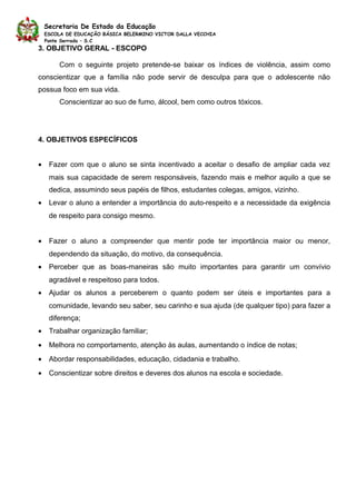 Secretaria De Estado da Educação
    ESCOLA DE EDUCAÇÃO BÁSICA BELERMINO VICTOR DALLA VECCHIA
    Ponte Serrada – S.C
3. OBJETIVO GERAL - ESCOPO

        Com o seguinte projeto pretende-se baixar os índices de violência, assim como
conscientizar que a família não pode servir de desculpa para que o adolescente não
possua foco em sua vida.
        Conscientizar ao suo de fumo, álcool, bem como outros tóxicos.




4. OBJETIVOS ESPECÍFICOS


•    Fazer com que o aluno se sinta incentivado a aceitar o desafio de ampliar cada vez
     mais sua capacidade de serem responsáveis, fazendo mais e melhor aquilo a que se
     dedica, assumindo seus papéis de filhos, estudantes colegas, amigos, vizinho.
•    Levar o aluno a entender a importância do auto-respeito e a necessidade da exigência
     de respeito para consigo mesmo.


•    Fazer o aluno a compreender que mentir pode ter importância maior ou menor,
     dependendo da situação, do motivo, da consequência.
•    Perceber que as boas-maneiras são muito importantes para garantir um convívio
     agradável e respeitoso para todos.
•    Ajudar os alunos a perceberem o quanto podem ser úteis e importantes para a
     comunidade, levando seu saber, seu carinho e sua ajuda (de qualquer tipo) para fazer a
     diferença;
•    Trabalhar organização familiar;
•    Melhora no comportamento, atenção às aulas, aumentando o índice de notas;
•    Abordar responsabilidades, educação, cidadania e trabalho.
•    Conscientizar sobre direitos e deveres dos alunos na escola e sociedade.
 
