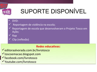 SUPORTE DISPONÍVEL
    • DVD:
     Reportagem de violência na escola;
     Reportagem de escola que desenvolveram o Projeto Tosco em
      Ação;
     Rap
     Clip (reflexão)

                        Redes educativas:
editoraalvorada.com.br/livrotosco
toscoemacao.blogspot.com
facebook.com/livrotosco
Youtube.com/livrotosco
 