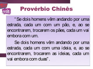 Provérbio Chinês
    “ Se dois homens vêm andando por uma
estrada, cada um com um pão, e, ao se
encontrarem, trocarem os pães, cada um vai
embora com um.
    Se dois homens vêm andando por uma
estrada, cada um com uma ideia, e, ao se
encontrarem, trocarem as ideias, cada um
vai embora com duas” .
 