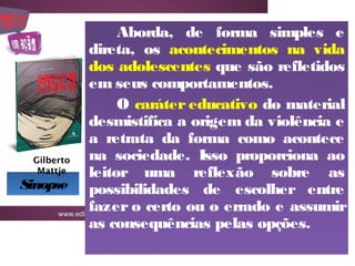 Aborda, de forma simples e
            direta, os acontecimentos na vida
            dos adolescentes que são refletidos
            em seus comportamentos.
                 O caráter educativo do material
            desmistifica a origem da violência e
            a retrata da forma como acontece
 Gilberto   na sociedade. Isso proporciona ao
  Mattje    leitor uma reflexão sobre as
Sinopse     possibilidades de escolher entre
            fazer o certo ou o errado e assumir
            as consequências pelas opções.
 